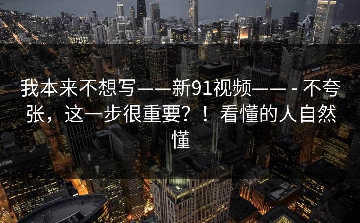 我本来不想写——新91视频—— - 不夸张,这一步很重要?!看懂的人自然懂 我本来不想写——新91视频—— - 不夸张,这一步很重要?!看懂的人自然懂