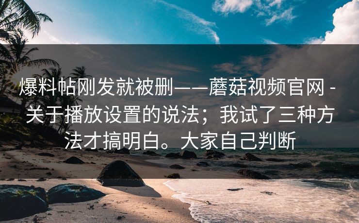 爆料帖刚发就被删——蘑菇视频官网 - 关于播放设置的说法;我试了三种方法才搞明白。大家自己判断 爆料帖刚发就被删——蘑菇视频官网 - 关于播放设置的说法;我试了三种方法才搞明白。大家自己判断