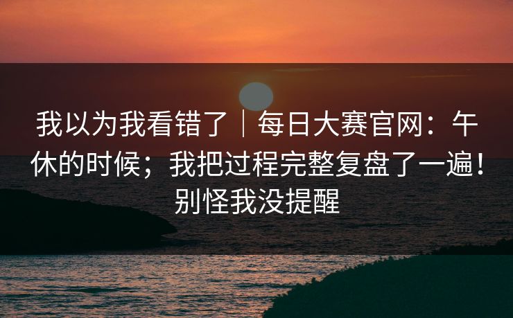 我以为我看错了|每日大赛官网:午休的时候;我把过程完整复盘了一遍!别怪我没提醒 我以为我看错了|每日大赛官网:午休的时候;我把过程完整复盘了一遍!别怪我没提醒