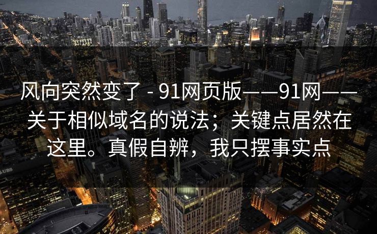 风向突然变了 - 91网页版——91网——关于相似域名的说法;关键点居然在这里。真假自辨,我只摆事实点 风向突然变了 - 91网页版——91网——关于相似域名的说法;关键点居然在这里。真假自辨,我只摆事实点