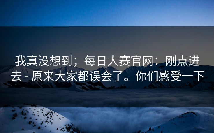 我真没想到;每日大赛官网:刚点进去 - 原来大家都误会了。你们感受一下 我真没想到;每日大赛官网:刚点进去 - 原来大家都误会了。你们感受一下