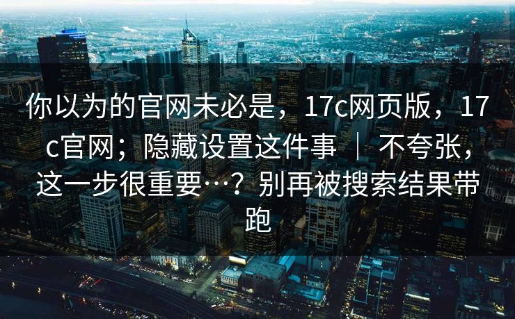 你以为的官网未必是,17c网页版,17c官网;隐藏设置这件事 | 不夸张,这一步很重要…?别再被搜索结果带跑 你以为的官网未必是,17c网页版,17c官网;隐藏设置这件事 | 不夸张,这一步很重要…?别再被搜索结果带跑