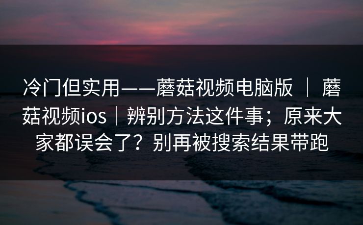 冷门但实用——蘑菇视频电脑版 | 蘑菇视频ios|辨别方法这件事;原来大家都误会了?别再被搜索结果带跑 冷门但实用——蘑菇视频电脑版 | 蘑菇视频ios|辨别方法这件事;原来大家都误会了?别再被搜索结果带跑