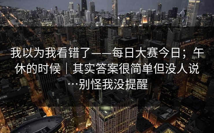 我以为我看错了——每日大赛今日；午休的时候｜其实答案很简单但没人说…别怪我没提醒