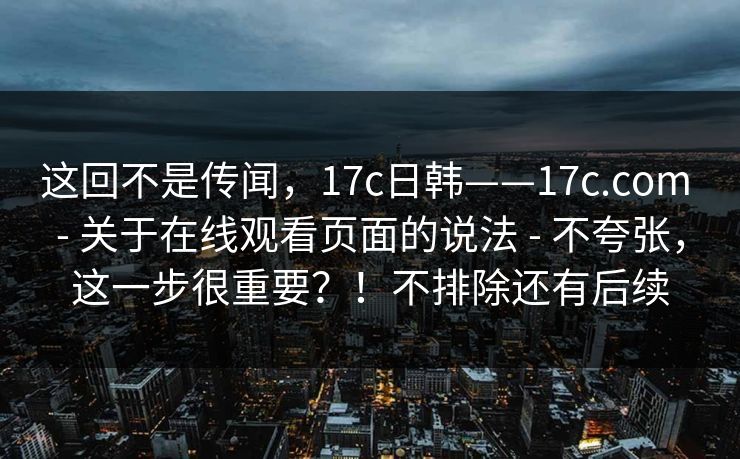 这回不是传闻,17c日韩——17c.com - 关于在线观看页面的说法 - 不夸张,这一步很重要?!不排除还有后续 这回不是传闻,17c日韩——17c.com - 关于在线观看页面的说法 - 不夸张,这一步很重要?!不排除还有后续
