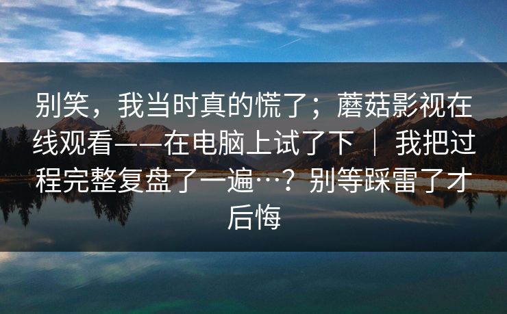 别笑,我当时真的慌了;蘑菇影视在线观看——在电脑上试了下 | 我把过程完整复盘了一遍…?别等踩雷了才后悔 别笑,我当时真的慌了;蘑菇影视在线观看——在电脑上试了下 | 我把过程完整复盘了一遍…?别等踩雷了才后悔