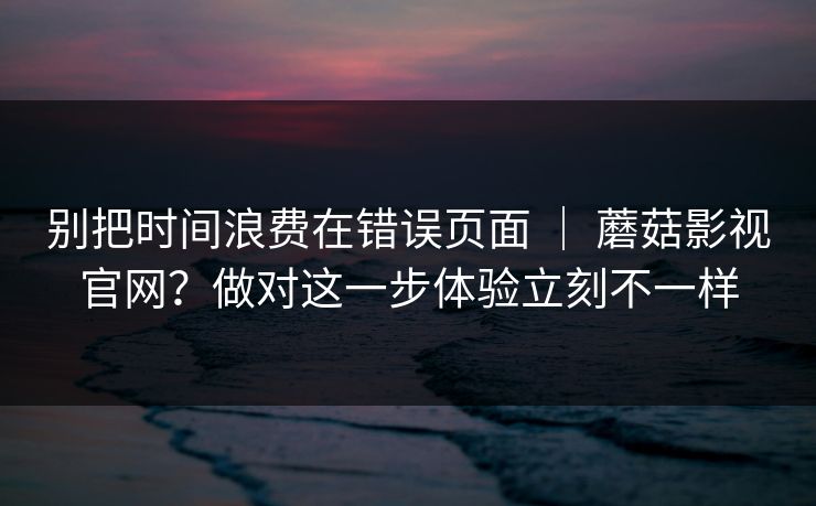 别把时间浪费在错误页面 | 蘑菇影视官网?做对这一步体验立刻不一样 别把时间浪费在错误页面 | 蘑菇影视官网?做对这一步体验立刻不一样