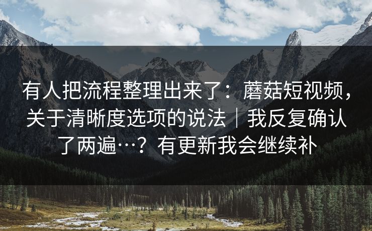 有人把流程整理出来了:蘑菇短视频,关于清晰度选项的说法|我反复确认了两遍…?有更新我会继续补 有人把流程整理出来了:蘑菇短视频,关于清晰度选项的说法|我反复确认了两遍…?有更新我会继续补