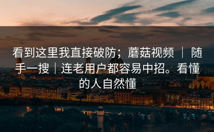看到这里我直接破防;蘑菇视频 | 随手一搜|连老用户都容易中招。看懂的人自然懂 看到这里我直接破防;蘑菇视频 | 随手一搜|连老用户都容易中招。看懂的人自然懂