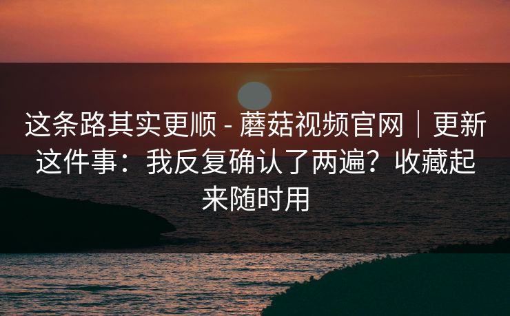 这条路其实更顺 - 蘑菇视频官网|更新这件事:我反复确认了两遍?收藏起来随时用 这条路其实更顺 - 蘑菇视频官网|更新这件事:我反复确认了两遍?收藏起来随时用