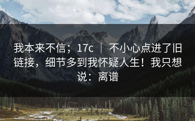 我本来不信;17c | 不小心点进了旧链接,细节多到我怀疑人生!我只想说:离谱 我本来不信;17c | 不小心点进了旧链接,细节多到我怀疑人生!我只想说:离谱