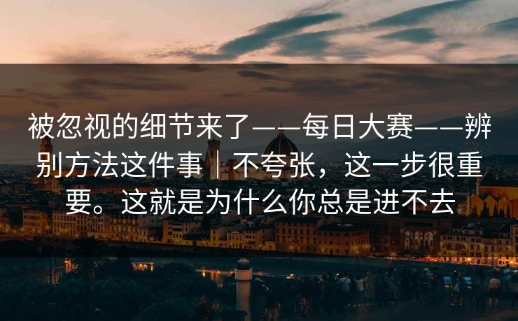 被忽视的细节来了——每日大赛——辨别方法这件事|不夸张,这一步很重要。这就是为什么你总是进不去 被忽视的细节来了——每日大赛——辨别方法这件事|不夸张,这一步很重要。这就是为什么你总是进不去