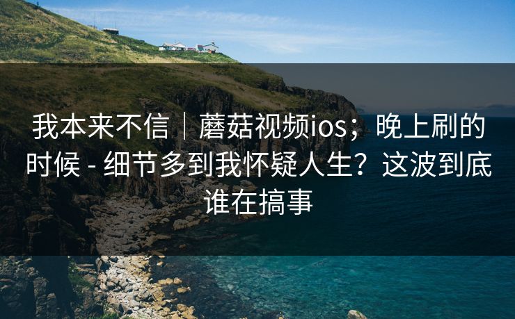 我本来不信|蘑菇视频ios;晚上刷的时候 - 细节多到我怀疑人生?这波到底谁在搞事 我本来不信|蘑菇视频ios;晚上刷的时候 - 细节多到我怀疑人生?这波到底谁在搞事