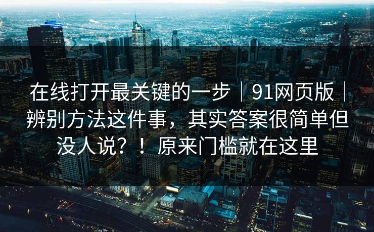 在线打开最关键的一步|91网页版|辨别方法这件事,其实答案很简单但没人说?!原来门槛就在这里 在线打开最关键的一步|91网页版|辨别方法这件事,其实答案很简单但没人说?!原来门槛就在这里